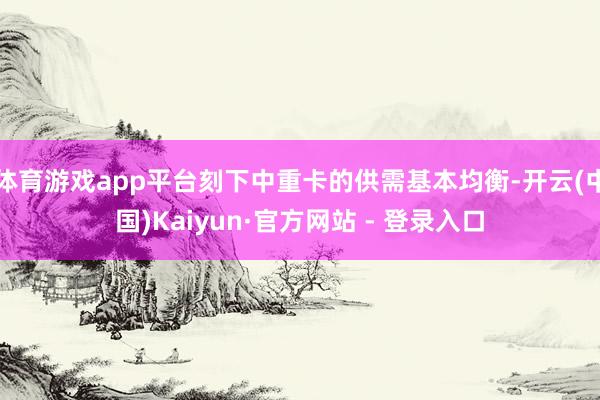 体育游戏app平台刻下中重卡的供需基本均衡-开云(中国)Kaiyun·官方网站 - 登录入口
