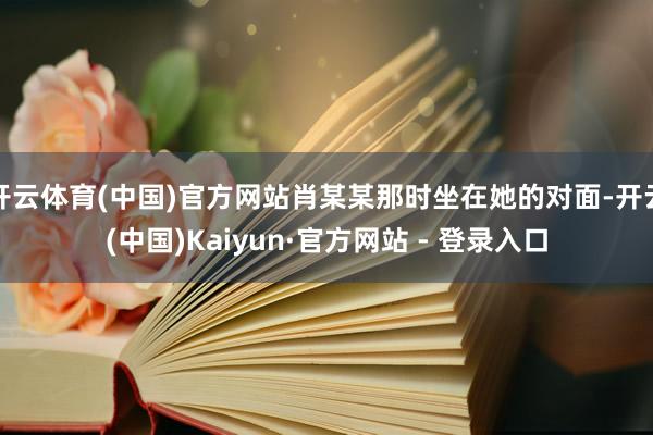 开云体育(中国)官方网站肖某某那时坐在她的对面-开云(中国)Kaiyun·官方网站 - 登录入口