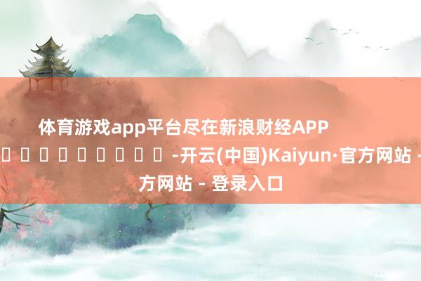 体育游戏app平台尽在新浪财经APP            													-开云(中国)Kaiyun·官方网站 - 登录入口