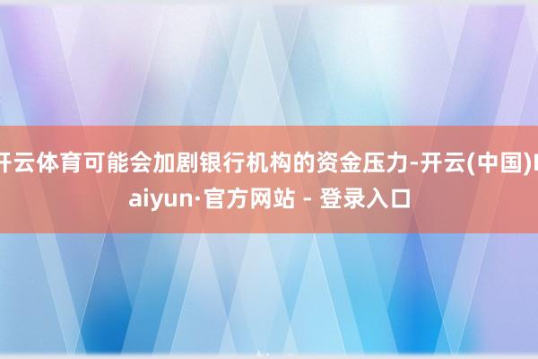 开云体育可能会加剧银行机构的资金压力-开云(中国)Kaiyun·官方网站 - 登录入口