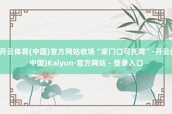 开云体育(中国)官方网站收场“家门口可托育”-开云(中国)Kaiyun·官方网站 - 登录入口