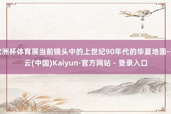 欧洲杯体育展当前镜头中的上世纪90年代的华夏地面-开云(中国)Kaiyun·官方网站 - 登录入口