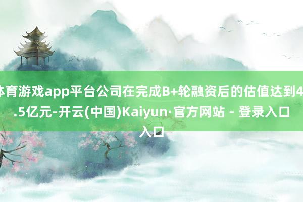 体育游戏app平台公司在完成B+轮融资后的估值达到46.5亿元-开云(中国)Kaiyun·官方网站 - 登录入口