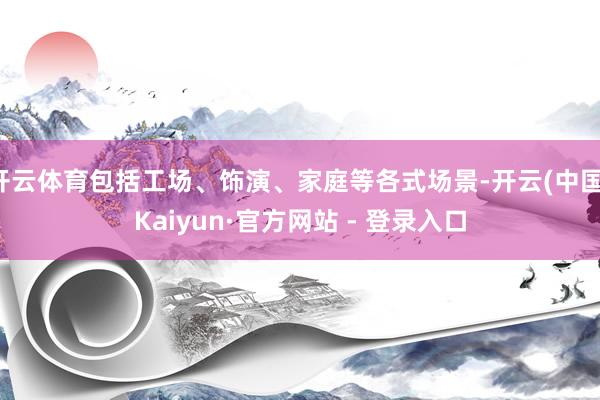 开云体育包括工场、饰演、家庭等各式场景-开云(中国)Kaiyun·官方网站 - 登录入口
