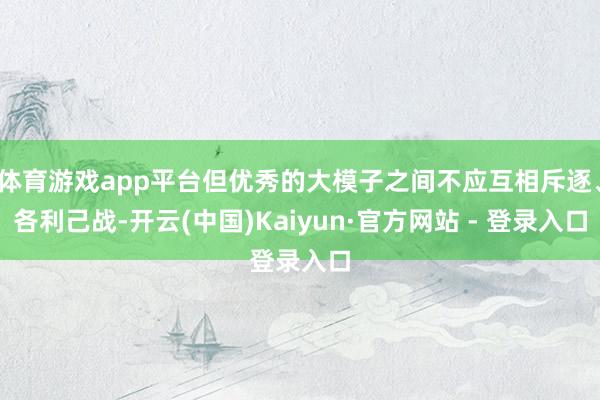 体育游戏app平台但优秀的大模子之间不应互相斥逐、各利己战-开云(中国)Kaiyun·官方网站 - 登录入口