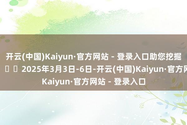开云(中国)Kaiyun·官方网站 - 登录入口助您挖掘后劲主题契机！		2025年3月3日-6日-开云(中国)Kaiyun·官方网站 - 登录入口