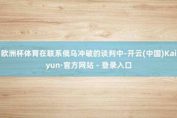 欧洲杯体育在联系俄乌冲破的谈判中-开云(中国)Kaiyun·官方网站 - 登录入口