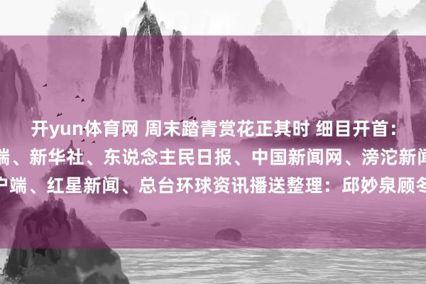 开yun体育网 周末踏青赏花正其时 细目开首：紫牛新闻、央视新闻客户端、新华社、东说念主民日报、中国新闻网、滂沱新闻、中国后生报客户端、红星新闻、总台环球资讯播送整理：邱妙泉顾冬梅-开云(中国)Kaiyun·官方网站 - 登录入口