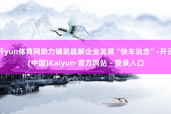 开yun体育网助力铺就疏解企业发展“快车说念”-开云(中国)Kaiyun·官方网站 - 登录入口