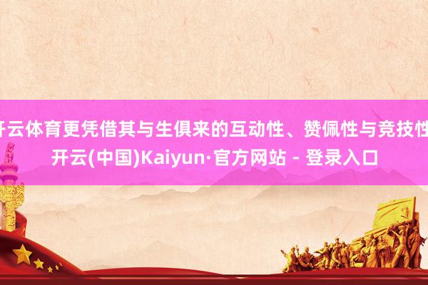 开云体育更凭借其与生俱来的互动性、赞佩性与竞技性-开云(中国)Kaiyun·官方网站 - 登录入口