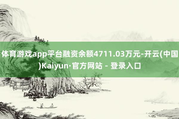体育游戏app平台融资余额4711.03万元-开云(中国)Kaiyun·官方网站 - 登录入口