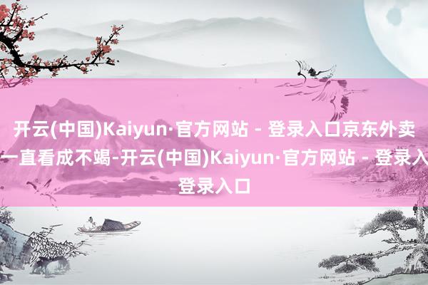 开云(中国)Kaiyun·官方网站 - 登录入口京东外卖就一直看成不竭-开云(中国)Kaiyun·官方网站 - 登录入口