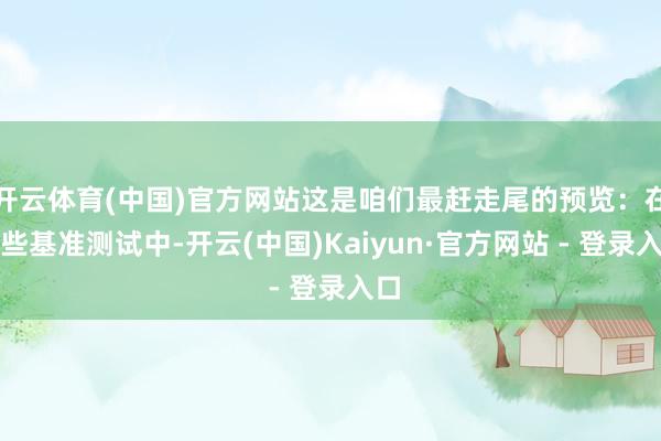 开云体育(中国)官方网站这是咱们最赶走尾的预览：在这些基准测试中-开云(中国)Kaiyun·官方网站 - 登录入口