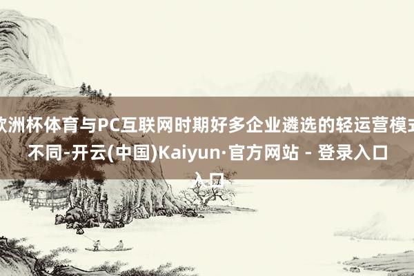 欧洲杯体育与PC互联网时期好多企业遴选的轻运营模式不同-开云(中国)Kaiyun·官方网站 - 登录入口