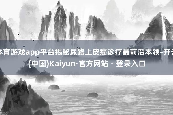 体育游戏app平台揭秘尿路上皮癌诊疗最前沿本领-开云(中国)Kaiyun·官方网站 - 登录入口