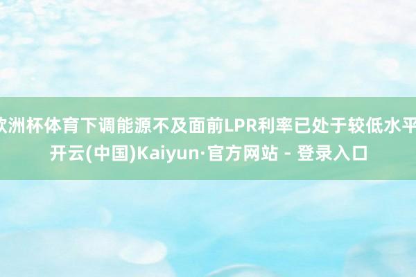 欧洲杯体育下调能源不及面前LPR利率已处于较低水平-开云(中国)Kaiyun·官方网站 - 登录入口