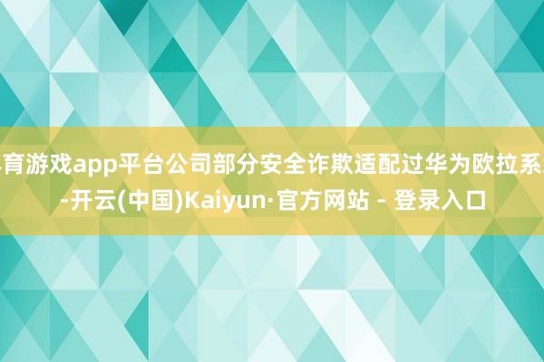 体育游戏app平台公司部分安全诈欺适配过华为欧拉系统-开云(中国)Kaiyun·官方网站 - 登录入口