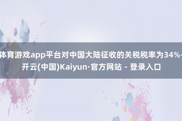 体育游戏app平台对中国大陆征收的关税税率为34%-开云(中国)Kaiyun·官方网站 - 登录入口
