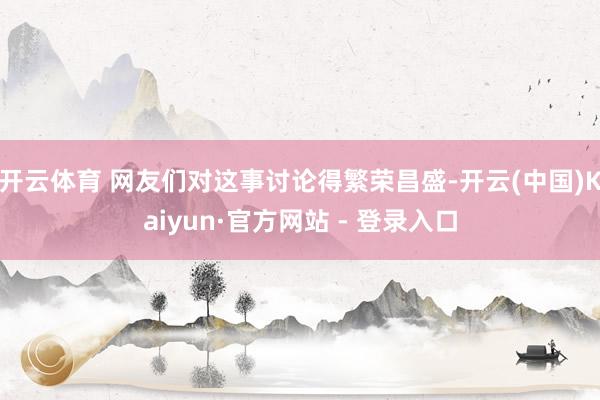 开云体育 网友们对这事讨论得繁荣昌盛-开云(中国)Kaiyun·官方网站 - 登录入口