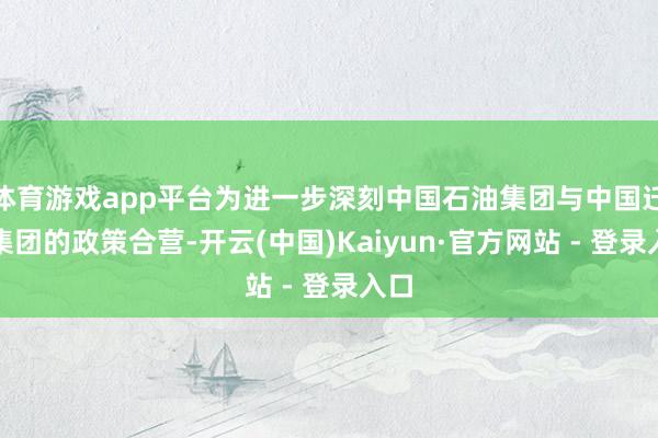 体育游戏app平台为进一步深刻中国石油集团与中国迁移集团的政策合营-开云(中国)Kaiyun·官方网站 - 登录入口