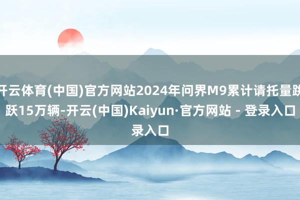 开云体育(中国)官方网站2024年问界M9累计请托量跳跃15万辆-开云(中国)Kaiyun·官方网站 - 登录入口