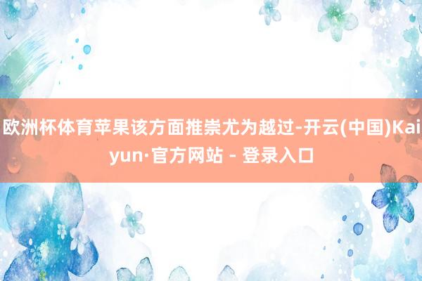 欧洲杯体育苹果该方面推崇尤为越过-开云(中国)Kaiyun·官方网站 - 登录入口