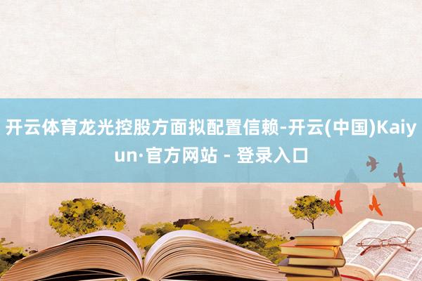 开云体育龙光控股方面拟配置信赖-开云(中国)Kaiyun·官方网站 - 登录入口