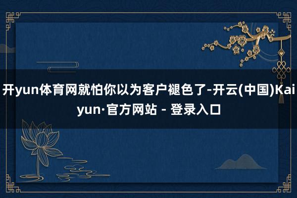 开yun体育网就怕你以为客户褪色了-开云(中国)Kaiyun·官方网站 - 登录入口