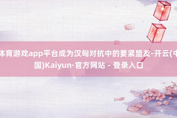 体育游戏app平台成为汉匈对抗中的要紧盟友-开云(中国)Kaiyun·官方网站 - 登录入口