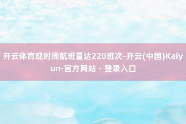 开云体育现时周航班量达220班次-开云(中国)Kaiyun·官方网站 - 登录入口