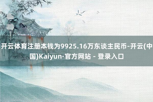 开云体育注册本钱为9925.16万东谈主民币-开云(中国)Kaiyun·官方网站 - 登录入口