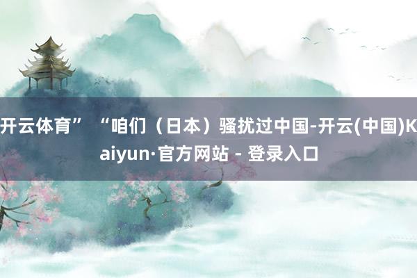 开云体育”  “咱们（日本）骚扰过中国-开云(中国)Kaiyun·官方网站 - 登录入口