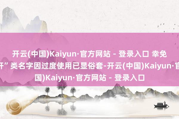 开云(中国)Kaiyun·官方网站 - 登录入口 幸免生硬堆砌：如“子轩”类名字因过度使用已显俗套-开云(中国)Kaiyun·官方网站 - 登录入口