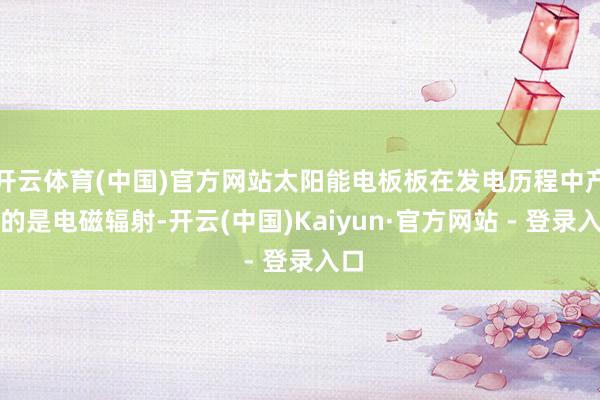 开云体育(中国)官方网站太阳能电板板在发电历程中产生的是电磁辐射-开云(中国)Kaiyun·官方网站 - 登录入口