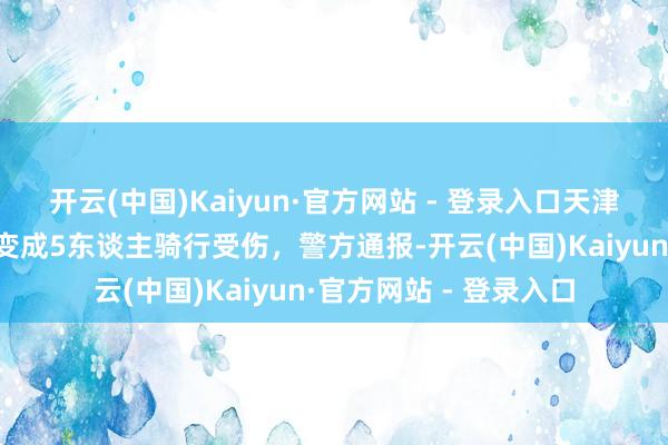 开云(中国)Kaiyun·官方网站 - 登录入口天津发生沿路交通事故，变成5东谈主骑行受伤，警方通报-开云(中国)Kaiyun·官方网站 - 登录入口