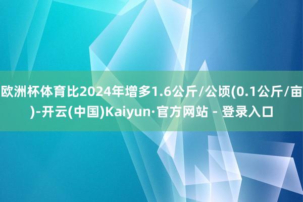 欧洲杯体育比2024年增多1.6公斤/公顷(0.1公斤/亩)-开云(中国)Kaiyun·官方网站 - 登录入口
