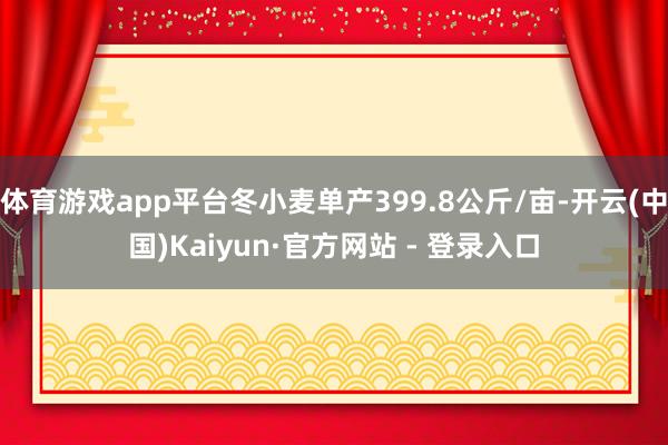 体育游戏app平台冬小麦单产399.8公斤/亩-开云(中国)Kaiyun·官方网站 - 登录入口