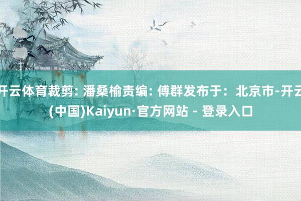 开云体育裁剪: 潘桑榆责编: 傅群发布于：北京市-开云(中国)Kaiyun·官方网站 - 登录入口