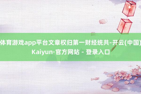 体育游戏app平台文章权归第一财经统共-开云(中国)Kaiyun·官方网站 - 登录入口
