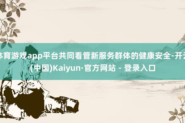 体育游戏app平台共同看管新服务群体的健康安全-开云(中国)Kaiyun·官方网站 - 登录入口