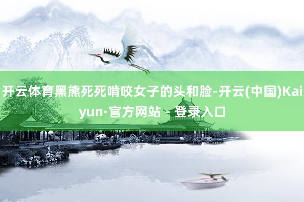 开云体育黑熊死死啃咬女子的头和脸-开云(中国)Kaiyun·官方网站 - 登录入口