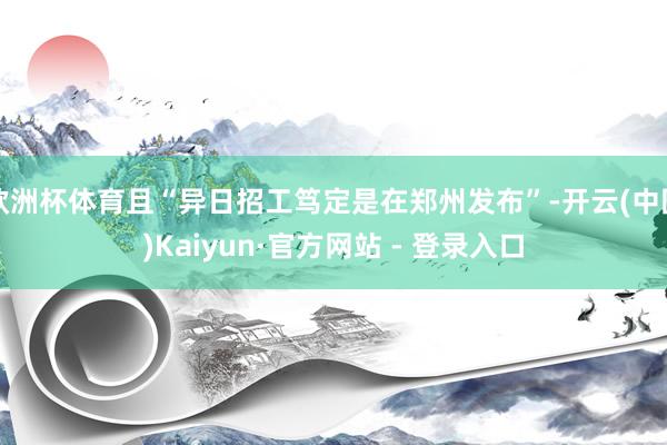 欧洲杯体育且“异日招工笃定是在郑州发布”-开云(中国)Kaiyun·官方网站 - 登录入口