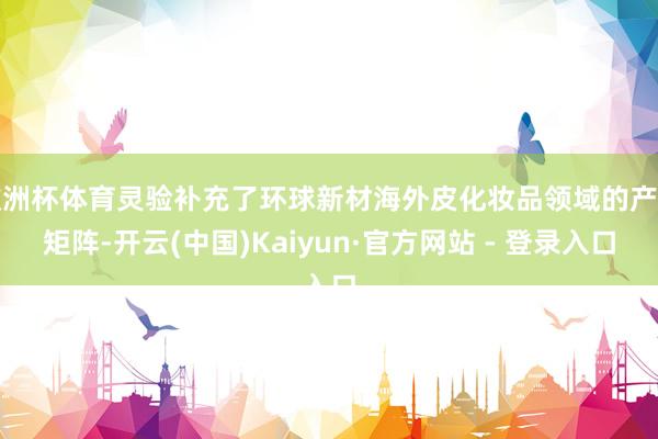 欧洲杯体育灵验补充了环球新材海外皮化妆品领域的产物矩阵-开云(中国)Kaiyun·官方网站 - 登录入口