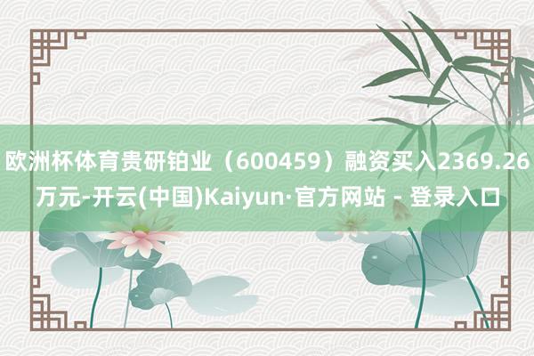 欧洲杯体育贵研铂业（600459）融资买入2369.26万元-开云(中国)Kaiyun·官方网站 - 登录入口