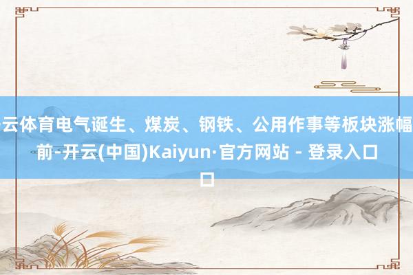 开云体育电气诞生、煤炭、钢铁、公用作事等板块涨幅靠前-开云(中国)Kaiyun·官方网站 - 登录入口