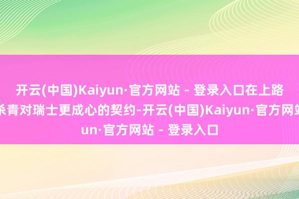 开云(中国)Kaiyun·官方网站 - 登录入口在上路归国前不会杀青对瑞士更成心的契约-开云(中国)Kaiyun·官方网站 - 登录入口