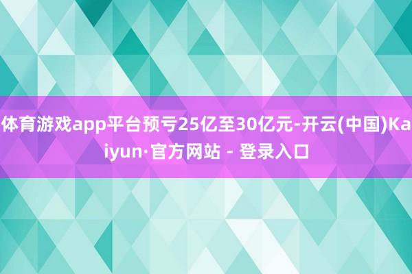 体育游戏app平台预亏25亿至30亿元-开云(中国)Kaiyun·官方网站 - 登录入口