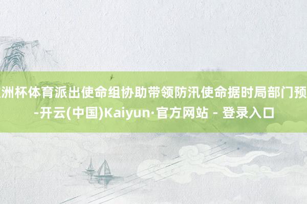 欧洲杯体育派出使命组协助带领防汛使命据时局部门预告-开云(中国)Kaiyun·官方网站 - 登录入口