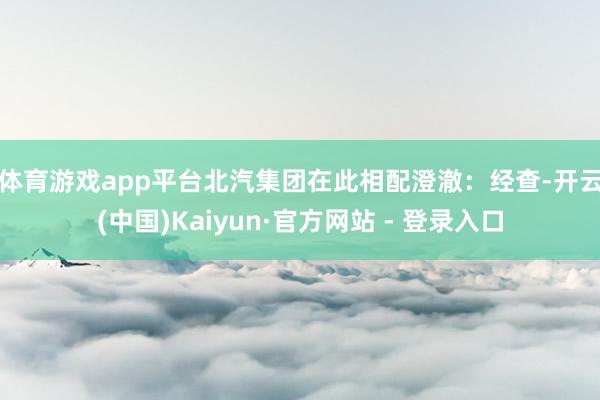 体育游戏app平台　　北汽集团在此相配澄澈：经查-开云(中国)Kaiyun·官方网站 - 登录入口