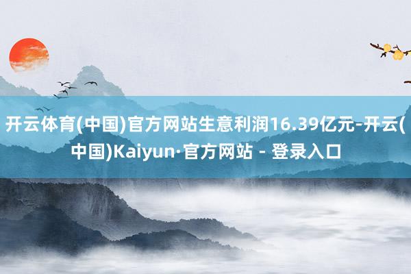 开云体育(中国)官方网站生意利润16.39亿元-开云(中国)Kaiyun·官方网站 - 登录入口